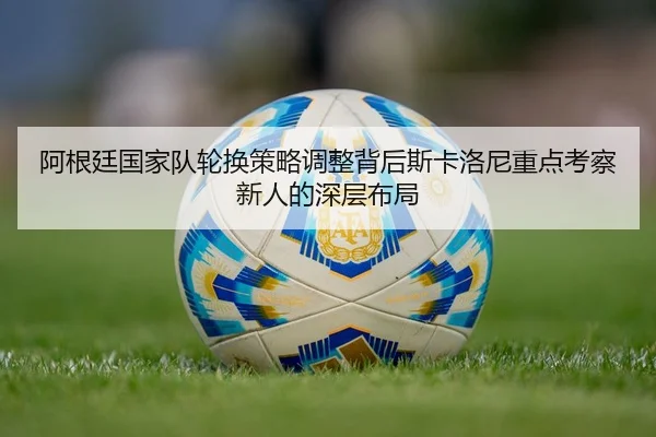 阿根廷国家队轮换策略调整背后斯卡洛尼重点考察新人的深层布局
